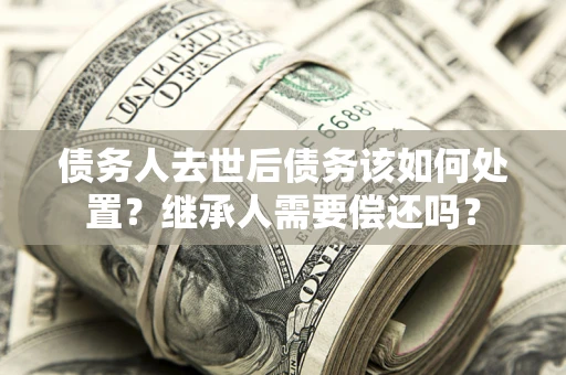 北京债务人去世后债务该如何处置？继承人需要偿还吗？