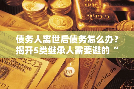 北京债务人离世后债务怎么办？揭开5类继承人需要避的“坑”