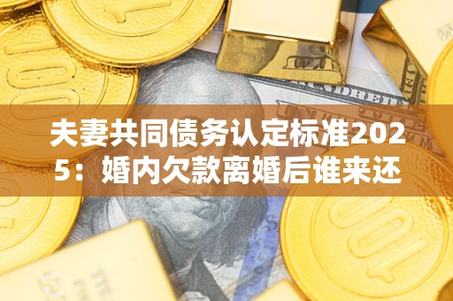 北京夫妻共同债务认定标准2025：婚内欠款离婚后谁来还？
